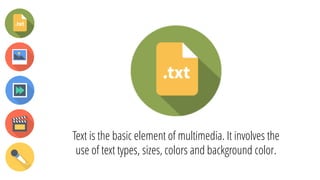 Text is the basic element of multimedia. It involves the
use of text types, sizes, colors and background color.
 