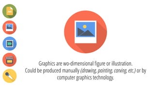 Graphics are wo-dimensional figure or illustration.
Could be produced manually (drawing, painting, carving, etc.) or by
computer graphics technology.
 
