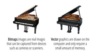Vector graphics are drawn on the
computer and only require a
small amount of memory.
Bitmaps images are real images
that can be captured from devices
such as cameras or scanners.
 