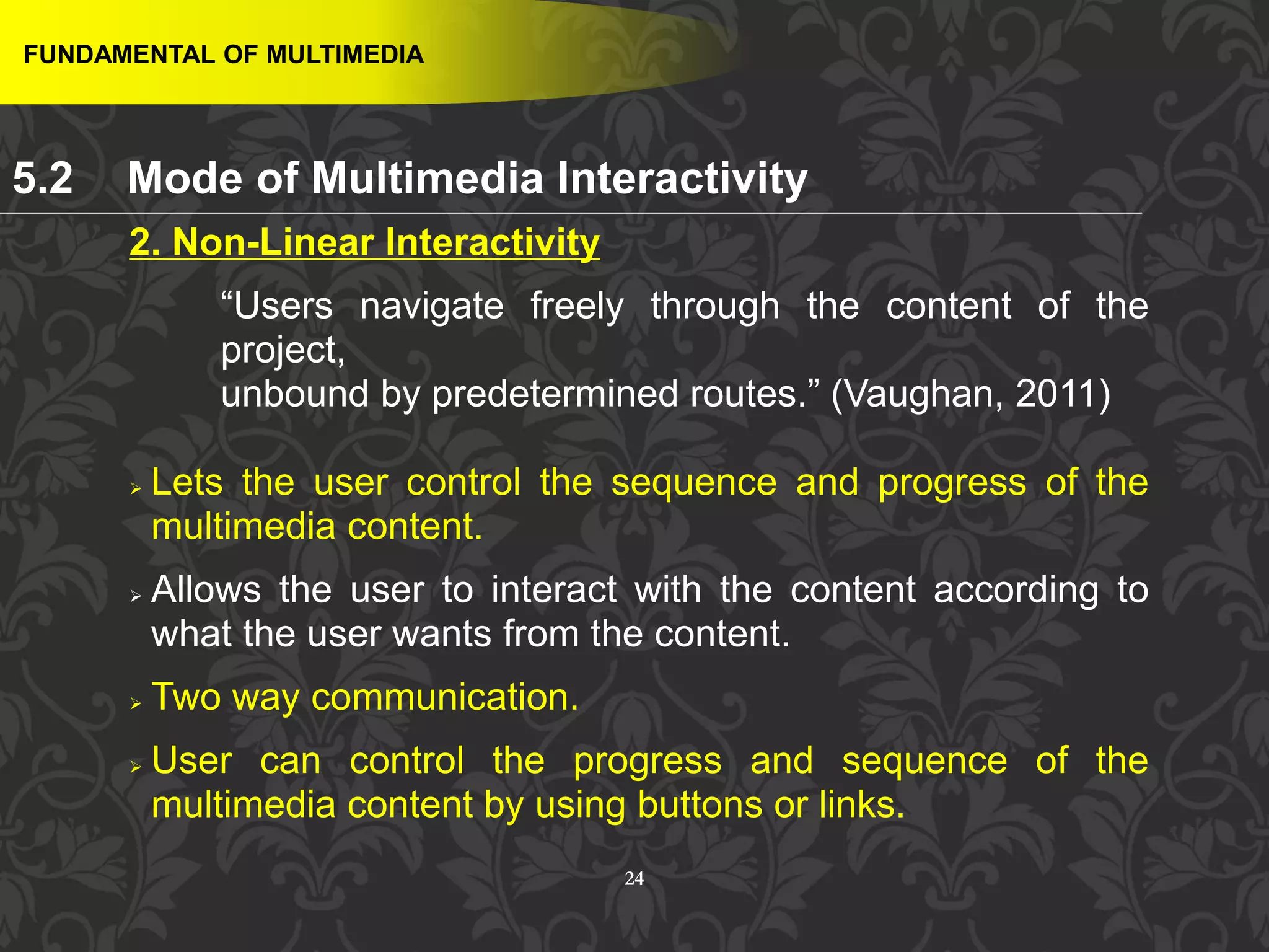 24
2. Non-Linear Interactivity
“Users navigate freely through the content of the
project,
unbound by predetermined routes.” (Vaughan, 2011)
 Lets the user control the sequence and progress of the
multimedia content.
 Allows the user to interact with the content according to
what the user wants from the content.
 Two way communication.
 User can control the progress and sequence of the
multimedia content by using buttons or links.
FUNDAMENTAL OF MULTIMEDIA
5.2 Mode of Multimedia Interactivity
 