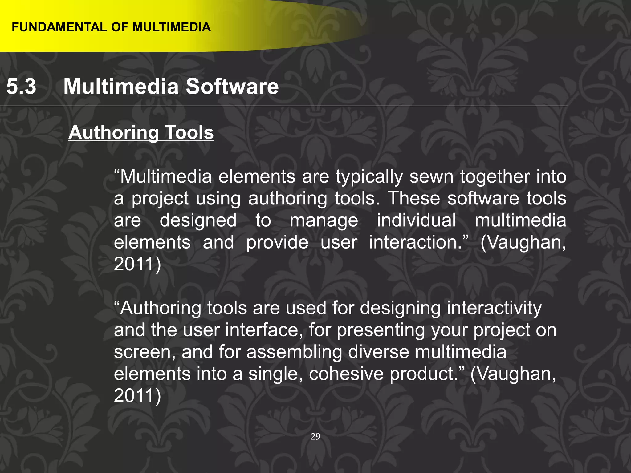 29
Authoring Tools
“Multimedia elements are typically sewn together into
a project using authoring tools. These software tools
are designed to manage individual multimedia
elements and provide user interaction.” (Vaughan,
2011)
“Authoring tools are used for designing interactivity
and the user interface, for presenting your project on
screen, and for assembling diverse multimedia
elements into a single, cohesive product.” (Vaughan,
2011)
FUNDAMENTAL OF MULTIMEDIA
5.3 Multimedia Software
 