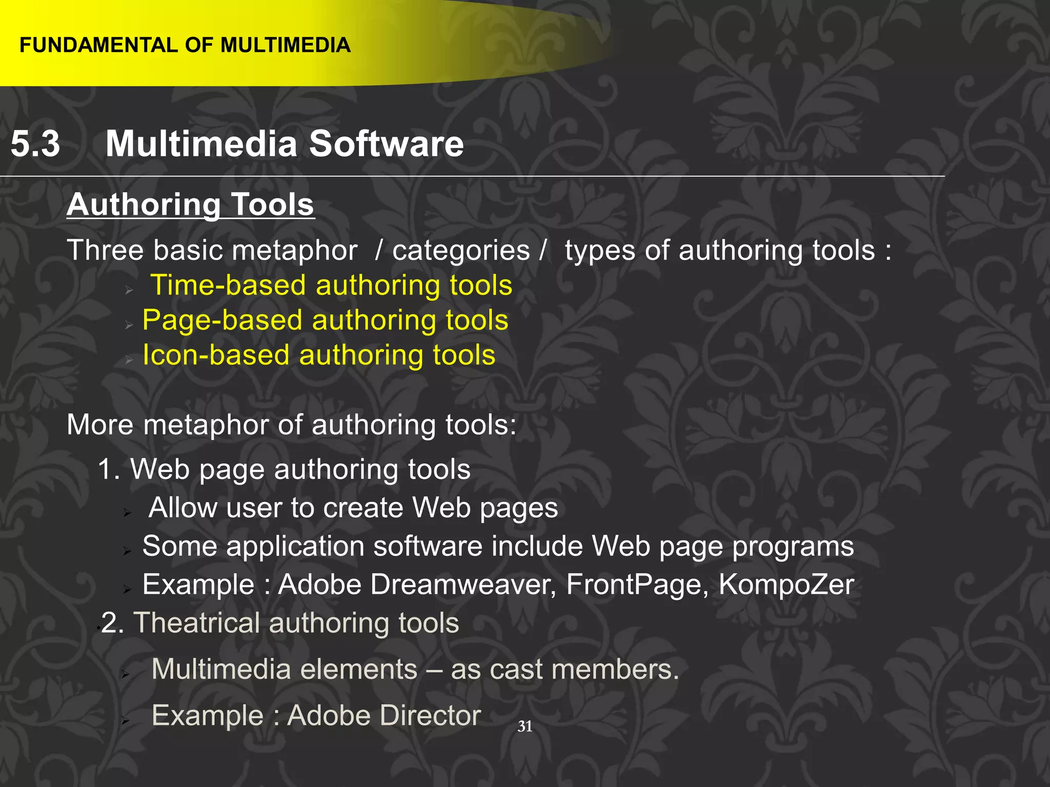 31
FUNDAMENTAL OF MULTIMEDIA
5.3 Multimedia Software
Authoring Tools
Three basic metaphor / categories / types of authoring tools :
 Time-based authoring tools
 Page-based authoring tools
 Icon-based authoring tools
More metaphor of authoring tools:
1. Web page authoring tools
 Allow user to create Web pages
 Some application software include Web page programs
 Example : Adobe Dreamweaver, FrontPage, KompoZer
•2. Theatrical authoring tools
 Multimedia elements – as cast members.
 Example : Adobe Director
 