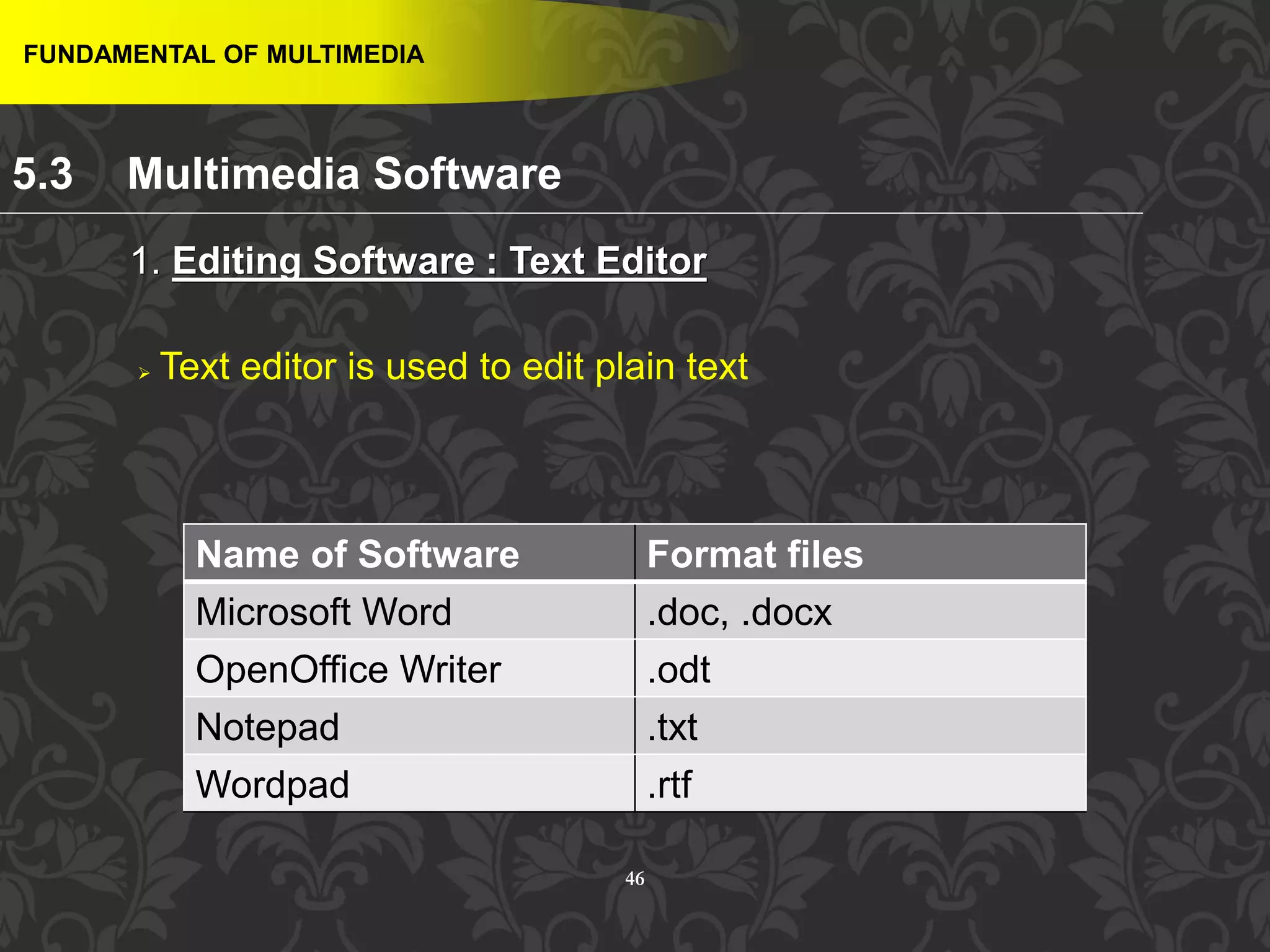 46
 Text editor is used to edit plain text
FUNDAMENTAL OF MULTIMEDIA
1. Editing Software : Text Editor
Name of Software Format files
Microsoft Word .doc, .docx
OpenOffice Writer .odt
Notepad .txt
Wordpad .rtf
5.3 Multimedia Software
 
