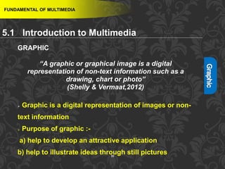 10
FUNDAMENTAL OF MULTIMEDIA
5.1 Introduction to Multimedia
GRAPHIC
“A graphic or graphical image is a digital
representation of non-text information such as a
drawing, chart or photo”
(Shelly & Vermaat,2012)
 Graphic is a digital representation of images or non-
text information
 Purpose of graphic :-
a) help to develop an attractive application
b) help to illustrate ideas through still pictures
 