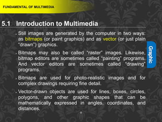 11
 Still images are generated by the computer in two ways:
as bitmaps (or paint graphics) and as vector (or just plain
“drawn”) graphics.
 Bitmaps may also be called “raster” images. Likewise,
bitmap editors are sometimes called “painting” programs.
And vector editors are sometimes called “drawing”
programs.
 Bitmaps are used for photo-realistic images and for
complex drawings requiring fine detail.
 Vector-drawn objects are used for lines, boxes, circles,
polygons, and other graphic shapes that can be
mathematically expressed in angles, coordinates, and
distances.
FUNDAMENTAL OF MULTIMEDIA
5.1 Introduction to Multimedia
 