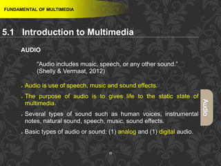 15
AUDIO
“Audio includes music, speech, or any other sound.”
(Shelly & Vermaat, 2012)
 Audio is use of speech, music and sound effects.
 The purpose of audio is to gives life to the static state of
multimedia.
 Several types of sound such as human voices, instrumental
notes, natural sound, speech, music, sound effects.
 Basic types of audio or sound: (1) analog and (1) digital audio.
FUNDAMENTAL OF MULTIMEDIA
5.1 Introduction to Multimedia
 
