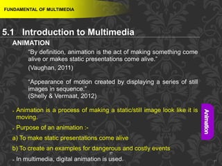 17
ANIMATION
“By definition, animation is the act of making something come
alive or makes static presentations come alive.”
(Vaughan, 2011)
“Appearance of motion created by displaying a series of still
images in sequence.”
(Shelly & Vermaat, 2012)
 Animation is a process of making a static/still image look like it is
moving.
 Purpose of an animation :-
a) To make static presentations come alive
b) To create an examples for dangerous and costly events
 In multimedia, digital animation is used. 17
FUNDAMENTAL OF MULTIMEDIA
5.1 Introduction to Multimedia
 