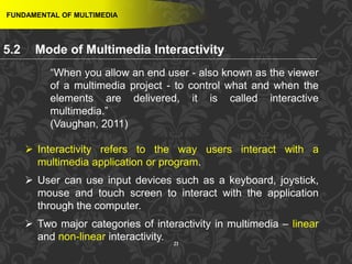 21
FUNDAMENTAL OF MULTIMEDIA
“When you allow an end user - also known as the viewer
of a multimedia project - to control what and when the
elements are delivered, it is called interactive
multimedia.”
(Vaughan, 2011)
 Interactivity refers to the way users interact with a
multimedia application or program.
 User can use input devices such as a keyboard, joystick,
mouse and touch screen to interact with the application
through the computer.
 Two major categories of interactivity in multimedia – linear
and non-linear interactivity.
5.2 Mode of Multimedia Interactivity
 