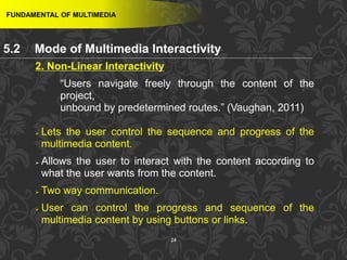 24
2. Non-Linear Interactivity
“Users navigate freely through the content of the
project,
unbound by predetermined routes.” (Vaughan, 2011)
 Lets the user control the sequence and progress of the
multimedia content.
 Allows the user to interact with the content according to
what the user wants from the content.
 Two way communication.
 User can control the progress and sequence of the
multimedia content by using buttons or links.
FUNDAMENTAL OF MULTIMEDIA
5.2 Mode of Multimedia Interactivity
 