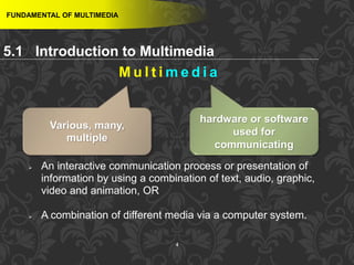 4
M u l t i m e d i a
FUNDAMENTAL OF MULTIMEDIA
Various, many,
multiple
hardware or software
used for
communicating
 An interactive communication process or presentation of
information by using a combination of text, audio, graphic,
video and animation, OR
 A combination of different media via a computer system.
5.1 Introduction to Multimedia
 