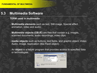 44
TERM used in multimedia
 Multimedia elements such as text, Still image, Special effect ,
animation, video and audio.
 Multimedia objects (OBJE) are files that contain e.g. images,
scanned documents, audio recordings, video clips.
 media objects such as buttons, text fields, and graphic object, Video,
Audio, Image, Application (like Flash object).
 An object is a helper program that provides access to specified data
or technologies.
FUNDAMENTAL OF MULTIMEDIA
5.3 Multimedia Software
 