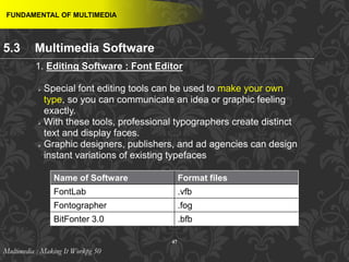 47
 Special font editing tools can be used to make your own
type, so you can communicate an idea or graphic feeling
exactly.
 With these tools, professional typographers create distinct
text and display faces.
 Graphic designers, publishers, and ad agencies can design
instant variations of existing typefaces
FUNDAMENTAL OF MULTIMEDIA
1. Editing Software : Font Editor
Name of Software Format files
FontLab .vfb
Fontographer .fog
BitFonter 3.0 .bfb
Multimedia : Making It Workpg 50
5.3 Multimedia Software
 