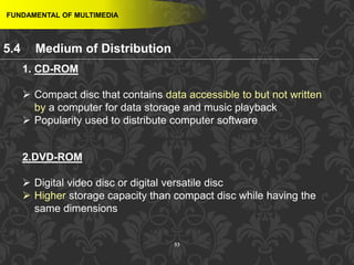 53
FUNDAMENTAL OF MULTIMEDIA
1. CD-ROM
 Compact disc that contains data accessible to but not written
by a computer for data storage and music playback
 Popularity used to distribute computer software
2.DVD-ROM
 Digital video disc or digital versatile disc
 Higher storage capacity than compact disc while having the
same dimensions
5.4 Medium of Distribution
 
