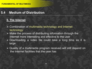 55
FUNDAMENTAL OF MULTIMEDIA
5. The Internet
 Combination of multimedia technology and Internet
technology
 Make the process of distributing information through the
Internet more interesting and effective to the user
 Downloading a video file could take a long time as it is
large
 Quality of a multimedia program received will still depend on
the Internet facilities that the user has
5.4 Medium of Distribution
 