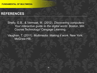 56
FUNDAMENTAL OF MULTIMEDIA
REFERENCES
Shelly, G.B., & Vermaat, M. (2012). Discovering computers:
Your interactive guide to the digital world. Boston, MA:
Course Technology/ Cengage Learning.
Vaughan, T. (2011). Multimedia: Making it work. New York:
McGraw-Hill.
 