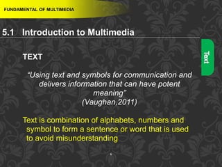 6
FUNDAMENTAL OF MULTIMEDIA
TEXT
“Using text and symbols for communication and
delivers information that can have potent
meaning”
(Vaughan,2011)
Text is combination of alphabets, numbers and
symbol to form a sentence or word that is used
to avoid misunderstanding
5.1 Introduction to Multimedia
 