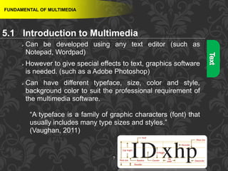 7
FUNDAMENTAL OF MULTIMEDIA
 Can be developed using any text editor (such as
Notepad, Wordpad)
 However to give special effects to text, graphics software
is needed. (such as a Adobe Photoshop)
 Can have different typeface, size, color and style,
background color to suit the professional requirement of
the multimedia software.
“A typeface is a family of graphic characters (font) that
usually includes many type sizes and styles.”
(Vaughan, 2011)
5.1 Introduction to Multimedia
 