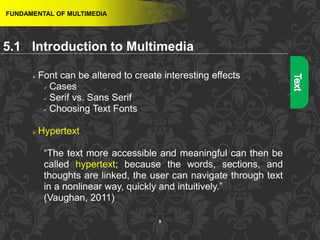 8
FUNDAMENTAL OF MULTIMEDIA
 Font can be altered to create interesting effects
 Cases
 Serif vs. Sans Serif
 Choosing Text Fonts
 Hypertext
“The text more accessible and meaningful can then be
called hypertext; because the words, sections, and
thoughts are linked, the user can navigate through text
in a nonlinear way, quickly and intuitively.”
(Vaughan, 2011)
5.1 Introduction to Multimedia
 