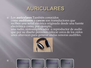  Los auriculares También conocidos
como audífonos o cascos son transductores que
reciben una señal eléctrica originada desde una fuente
electrónica como, por ejemplo,
una radio, sintoamplificador o reproductor de audio
que por su diseño permiten colocar cerca de los oídos
unos altavoces para generar ondas sonoras audibles.
 .
CONTINUAR MENÚ CREDITOS SALIR
 