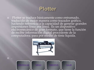  Plotter se traduce básicamente como entramado,
traducido de mejor manera como trazador gráfico,
haciendo referencia a la capacidad de generar grandes
impresiones línea por línea. Es un dispositivo
electromecánico de gran formato, que tiene la función
de recibir información digital procedente de la
computadora; para por medio de tinta líquida.
 .
CONTINUAR MENÚ CREDITOS SALIR
 