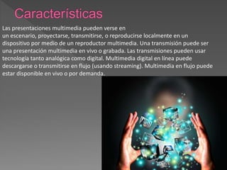 Las presentaciones multimedia pueden verse en
un escenario, proyectarse, transmitirse, o reproducirse localmente en un
dispositivo por medio de un reproductor multimedia. Una transmisión puede ser
una presentación multimedia en vivo o grabada. Las transmisiones pueden usar
tecnología tanto analógica como digital. Multimedia digital en línea puede
descargarse o transmitirse en flujo (usando streaming). Multimedia en flujo puede
estar disponible en vivo o por demanda.
 
