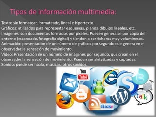 Texto: sin formatear, formateado, lineal e hipertexto.
Gráficos: utilizados para representar esquemas, planos, dibujos lineales, etc.
Imágenes: son documentos formados por píxeles. Pueden generarse por copia del
entorno (escaneado, fotografía digital) y tienden a ser ficheros muy voluminosos.
Animación: presentación de un número de gráficos por segundo que genera en el
observador la sensación de movimiento.
Vídeo: Presentación de un número de imágenes por segundo, que crean en el
observador la sensación de movimiento. Pueden ser sintetizadas o captadas.
Sonido: puede ser habla, música u otros sonidos.
 