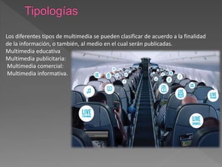 Los diferentes tipos de multimedia se pueden clasificar de acuerdo a la finalidad
de la información, o también, al medio en el cual serán publicadas.
Multimedia educativa
Multimedia publicitaria:
Multimedia comercial:
Multimedia informativa.
 