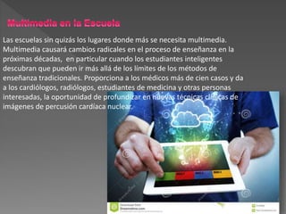 Las escuelas sin quizás los lugares donde más se necesita multimedia.
Multimedia causará cambios radicales en el proceso de enseñanza en la
próximas décadas, en particular cuando los estudiantes inteligentes
descubran que pueden ir más allá de los límites de los métodos de
enseñanza tradicionales. Proporciona a los médicos más de cien casos y da
a los cardiólogos, radiólogos, estudiantes de medicina y otras personas
interesadas, la oportunidad de profundizar en nuevas técnicas clínicas de
imágenes de percusión cardíaca nuclear.
 
