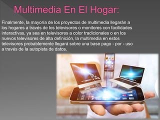 Finalmente, la mayoría de los proyectos de multimedia llegarán a
los hogares a través de los televisores o monitores con facilidades
interactivas, ya sea en televisores a color tradicionales o en los
nuevos televisores de alta definición, la multimedia en estos
televisores probablemente llegará sobre una base pago - por - uso
a través de la autopista de datos.
 