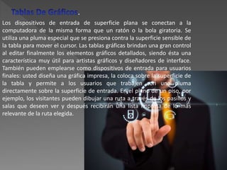 Los dispositivos de entrada de superficie plana se conectan a la
computadora de la misma forma que un ratón o la bola giratoria. Se
utiliza una pluma especial que se presiona contra la superficie sensible de
la tabla para mover el cursor. Las tablas gráficas brindan una gran control
al editar finalmente los elementos gráficos detallados, siendo ésta una
característica muy útil para artistas gráficos y diseñadores de interface.
También pueden emplearse como dispositivos de entrada para usuarios
finales: usted diseña una gráfica impresa, la coloca sobre la superficie de
la tabla y permite a los usuarios que trabajen con una pluma
directamente sobre la superficie de entrada. En el plano de un piso, por
ejemplo, los visitantes pueden dibujar una ruta a través de los pasillos y
salas que deseen ver y después recibirán una lista impresa de lo más
relevante de la ruta elegida.
.
 