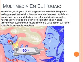 MULTIMEDIA EN EL HOGAR:
Finalmente, la mayoría de los proyectos de multimedia llegarán a
los hogares a través de los televisores o monitores con facilidades
interactivas, ya sea en televisores a color tradicionales o en los
nuevos televisores de alta definición, la multimedia en estos
televisores probablemente llegará sobre una base pago - por - uso
a través de la autopista de datos.
 