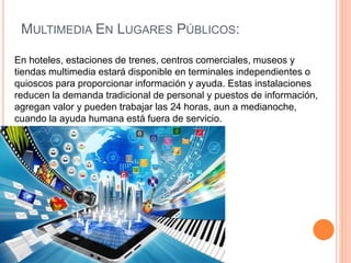 En hoteles, estaciones de trenes, centros comerciales, museos y
tiendas multimedia estará disponible en terminales independientes o
quioscos para proporcionar información y ayuda. Estas instalaciones
reducen la demanda tradicional de personal y puestos de información,
agregan valor y pueden trabajar las 24 horas, aun a medianoche,
cuando la ayuda humana está fuera de servicio.
MULTIMEDIA EN LUGARES PÚBLICOS:
 