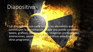Diapositiva
• Las diapositivas son cada uno de los elementos que
constituyen la presentación y cada una puede contener
textos, gráficos, dibujos, vídeos, imágenes prediseñadas,
animaciones, sonidos, objetos y gráficos creados por
otros programas.
 