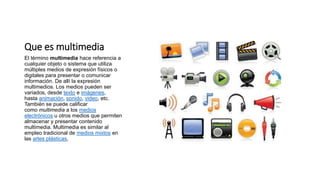 Que es multimedia
El término multimedia hace referencia a
cualquier objeto o sistema que utiliza
múltiples medios de expresión físicos o
digitales para presentar o comunicar
información. De allí la expresión
multimedios. Los medios pueden ser
variados, desde texto e imágenes,
hasta animación, sonido, video, etc.
También se puede calificar
como multimedia a los medios
electrónicos u otros medios que permiten
almacenar y presentar contenido
multimedia. Multimedia es similar al
empleo tradicional de medios mixtos en
las artes plásticas,