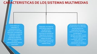 CARACTERISTICAS DE LOS SISTEMAS MULTIMEDIAS
Controlados por
ordenador: la
presentación de la
información multimedia
debe estar controlada por
un ordenador, aunque el
ordenador también
participa en distintos
grados en la producción
de medios,
almacenamiento, edición,
transmisión.
Integrados: los sistemas
informáticos soporte de
las aplicaciones
multimedia deben
minimizar la cantidad de
dispositivos necesarios
para su funcionamiento;
tarjetas de sonido,
capturadoras/sintonizado
ras de vídeo, guantes de
realidad virtual,
Almacenamiento digital de
la información: los estímulos
que percibimos son
magnitudes físicas que
varían en función del tiempo
y/o del espacio.
• Muestreo: se recogen una serie
de valores de la señal original a
intervalos regulares.
• Cuantización: cada muestra se
redondea al valor
representable más cercano, y
se almacena como una cadena
de bits.
 