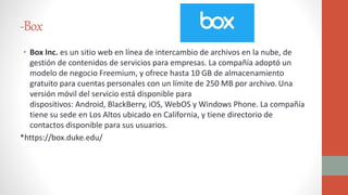 -Box
• Box Inc. es un sitio web en línea de intercambio de archivos en la nube, de
gestión de contenidos de servicios para empresas. La compañía adoptó un
modelo de negocio Freemium, y ofrece hasta 10 GB de almacenamiento
gratuito para cuentas personales con un límite de 250 MB por archivo.Una
versión móvil del servicio está disponible para
dispositivos: Android, BlackBerry, iOS, WebOS y Windows Phone. La compañía
tiene su sede en Los Altos ubicado en California, y tiene directorio de
contactos disponible para sus usuarios.
*https://box.duke.edu/
 