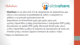 -Slideshare
• SlideShare es un sitio web 2.0 de alojamiento de diapositivas que
ofrece a los usuarios la posibilidad de subir y compartir en
público o en privado presentaciones de
diapositivas en PowerPoint (.ppt,.pps,.pptx,.ppsx,.pot
y.potx), OpenOffice (.odp); presentaciones e infografías PDF (.pdf);
documentos en Adobe PDF (.pdf), Microsoft Word (.doc,.docx
y.rtf) y OpenOffice (.odt) y la mayoría de documentos de texto sin
formato (.txt), e incluso algunos formatos de audio y vídeo.
* https://es.slideshare.net/
 