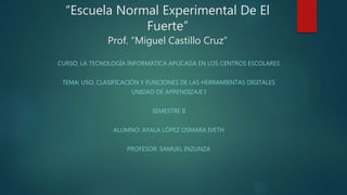 “Escuela Normal Experimental De El
Fuerte”
Prof. “Miguel Castillo Cruz”
CURSO: LA TECNOLOGÍA INFORMÁTICA APLICADA EN LOS CENTROS ESCOLARES
TEMA: USO, CLASIFICACIÓN Y FUNCIONES DE LAS HERRAMIENTAS DIGITALES
UNIDAD DE APRENDIZAJE I
SEMESTRE II
ALUMNO: AYALA LÓPEZ OSMARA IVETH
PROFESOR: SAMUEL INZUNZA
 