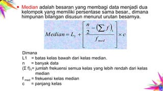  Median adalah besaran yang membagi data menjadi dua
kelompok yang memiliki persentase sama besar., dimana
himpunan bilangan disusun menurut urutan besarnya.
Dimana
L1 = batas kelas bawah dari kelas median.
n = banyak data
(Σ f)1= jumlah frekuensi semua kelas yang lebih rendah dari kelas
median
f med = frekuensi kelas median
c = panjang kelas
 
c
f
f
n
LMedian
med













 1
1
2
 