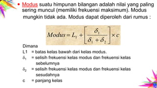  Modus suatu himpunan bilangan adalah nilai yang paling
sering muncul (memiliki frekuensi maksimum). Modus
mungkin tidak ada. Modus dapat diperoleh dari rumus :
Dimana
L1 = batas kelas bawah dari kelas modus.
1 = selisih frekuensi kelas modus dan frekuensi kelas
sebelumnya
2 = selisih frekuensi kelas modus dan frekuensi kelas
sesudahnya
c = panjang kelas
cLModus 







21
1
1


 
