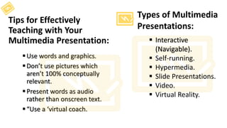 Tips for Effectively
Teaching with Your
Multimedia Presentation:
Use words and graphics.
Don’t use pictures which
aren’t 100% conceptually
relevant.
Present words as audio
rather than onscreen text.
“Use a ‘virtual coach.
 Interactive
(Navigable).
 Self-running.
 Hypermedia.
 Slide Presentations.
 Video.
 Virtual Reality.
Types of Multimedia
Presentations:
 