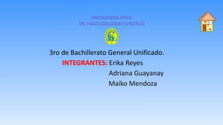 UNIDAD EDUCATIVA
DR. HUGO GUILLERMO GONZÁLEZ
3ro de Bachillerato General Unificado.
INTEGRANTES: Erika Reyes
Adriana Guayanay
Maiko Mendoza
 