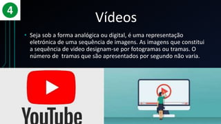 Vídeos
• Seja sob a forma analógica ou digital, é uma representação
eletrónica de uma sequência de imagens. As imagens que constitui
a sequência de video designam-se por fotogramas ou tramas. O
número de tramas que são apresentados por segundo não varia.
 