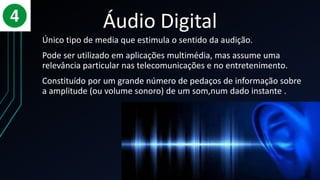 Áudio Digital
Único tipo de media que estimula o sentido da audição.
Pode ser utilizado em aplicações multimédia, mas assume uma
relevância particular nas telecomunicações e no entretenimento.
Constituído por um grande número de pedaços de informação sobre
a amplitude (ou volume sonoro) de um som,num dado instante .
 