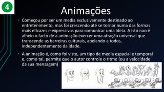 Animações
• Começou por ser um media exclusivamente destinado ao
entretenimento, mas foi crescendo até se tornar numa das formas
mais eficazes e expressivas para comunicar uma ideia. A isto nao é
alheio o facto de a animação exercer uma atração universal que
transcende as barreiras culturais, apelando a todos,
independentemente da idade.
• A animação é, como foi visto, um tipo de media espacial e temporal
e, como tal, permite que o autor controle o ritmo (ou a velocidade
da sua mensagem)
 