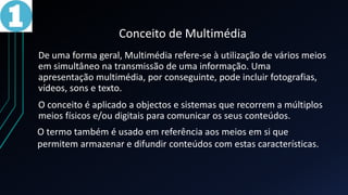 Conceito de Multimédia
De uma forma geral, Multimédia refere-se à utilização de vários meios
em simultâneo na transmissão de uma informação. Uma
apresentação multimédia, por conseguinte, pode incluir fotografias,
vídeos, sons e texto.
O conceito é aplicado a objectos e sistemas que recorrem a múltiplos
meios físicos e/ou digitais para comunicar os seus conteúdos.
O termo também é usado em referência aos meios em si que
permitem armazenar e difundir conteúdos com estas características.
 