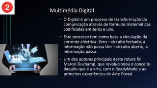 Multimédia Digital
• O Digital é um processo de transformação da
comunicação através de formulas matemáticas
codificadas em zeros e uns.
• Este processo tem como base a circulação da
corrente eléctrica: Zero – circuito fechado, a
informação não passa Um – circuito aberto, a
informação passa.
• Um dos autores principais desta rotura foi
Marcel Duchamp, que revolucionou o conceito
daquilo que é a arte, com o ReadyMade e as
primeiras experiências de Arte Postal.
 