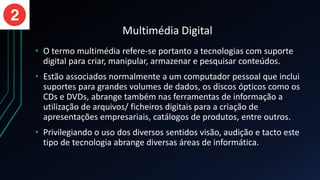 Multimédia Digital
• O termo multimédia refere-se portanto a tecnologias com suporte
digital para criar, manipular, armazenar e pesquisar conteúdos.
• Estão associados normalmente a um computador pessoal que inclui
suportes para grandes volumes de dados, os discos ópticos como os
CDs e DVDs, abrange também nas ferramentas de informação a
utilização de arquivos/ ficheiros digitais para a criação de
apresentações empresariais, catálogos de produtos, entre outros.
• Privilegiando o uso dos diversos sentidos visão, audição e tacto este
tipo de tecnologia abrange diversas áreas de informática.
 