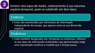 Existem dois tipos de media, relativamente à sua natureza
espácio-temporal, pode-se subdividir em dois tipos:
Estáticos
• Estes são constituídos por elementos de informação
independente do tempo, que apenas varia na sua dimensão
espacial.
Dinâmicos
• Estes também designados por temporais ou contínuos, referem-
se aos tipos de informacão multimédia cuja apresentação exige
uma reprodução contínua á medida que o tempo passa.
 