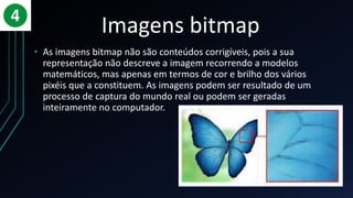 Imagens bitmap
• As imagens bitmap não são conteúdos corrigíveis, pois a sua
representação não descreve a imagem recorrendo a modelos
matemáticos, mas apenas em termos de cor e brilho dos vários
pixéis que a constituem. As imagens podem ser resultado de um
processo de captura do mundo real ou podem ser geradas
inteiramente no computador.
 